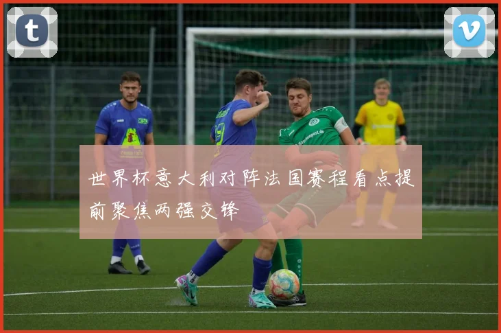 世界杯意大利对阵法国赛程看点提前聚焦两强交锋