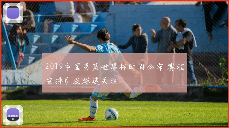 2019中国男篮世界杯时间公布 赛程安排引发球迷关注