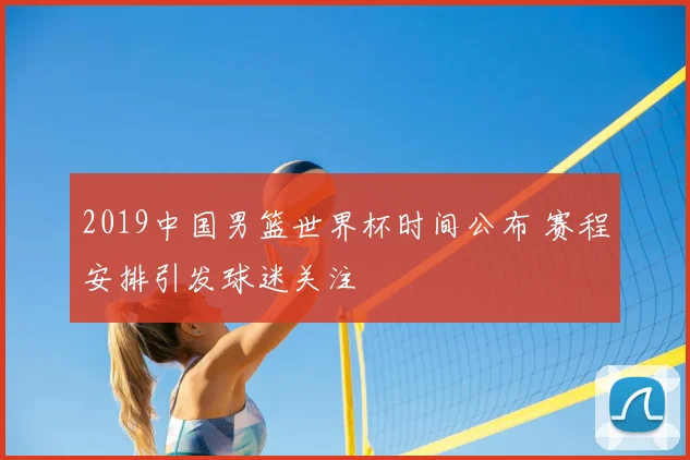 2019中国男篮世界杯时间公布 赛程安排引发球迷关注