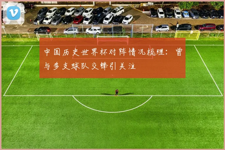 中国历史世界杯对阵情况梳理:曾与多支球队交锋引关注