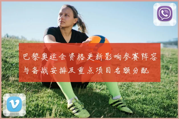 巴黎奥运会资格更新影响参赛阵容与备战安排及重点项目名额分配