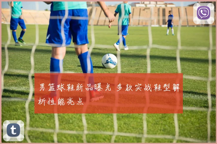 男篮球鞋新品曝光 多款实战鞋型解析性能亮点