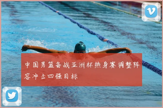 中国男篮备战亚洲杯热身赛调整阵容冲击四强目标