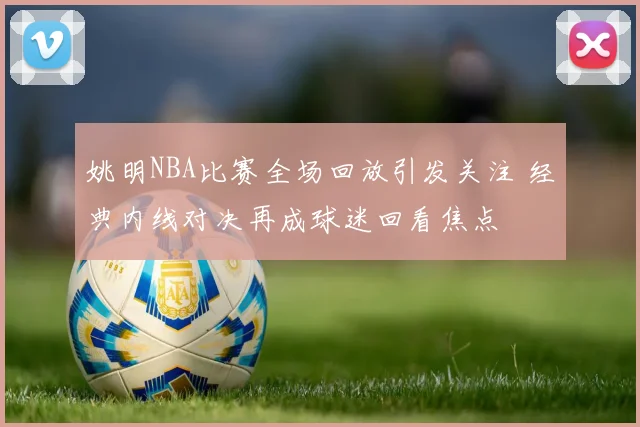 姚明NBA比赛全场回放引发关注 经典内线对决再成球迷回看焦点