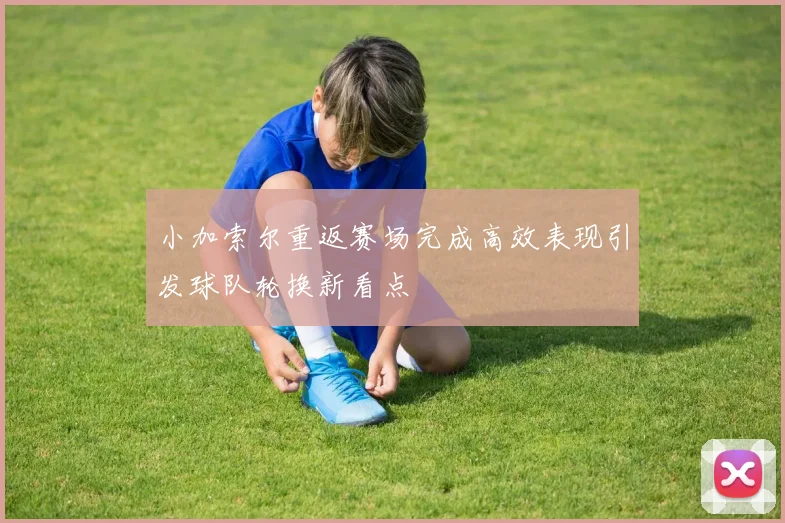 小加索尔重返赛场完成高效表现引发球队轮换新看点