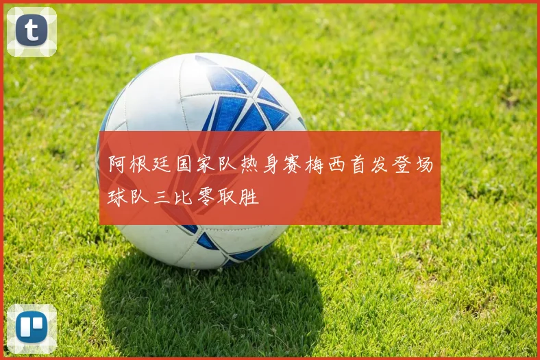 阿根廷国家队热身赛梅西首发登场球队三比零取胜