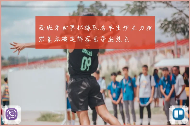 西班牙世界杯球队名单出炉主力框架基本确定阵容竞争成焦点