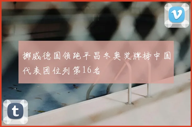 挪威德国领跑平昌冬奥奖牌榜中国代表团位列第16名