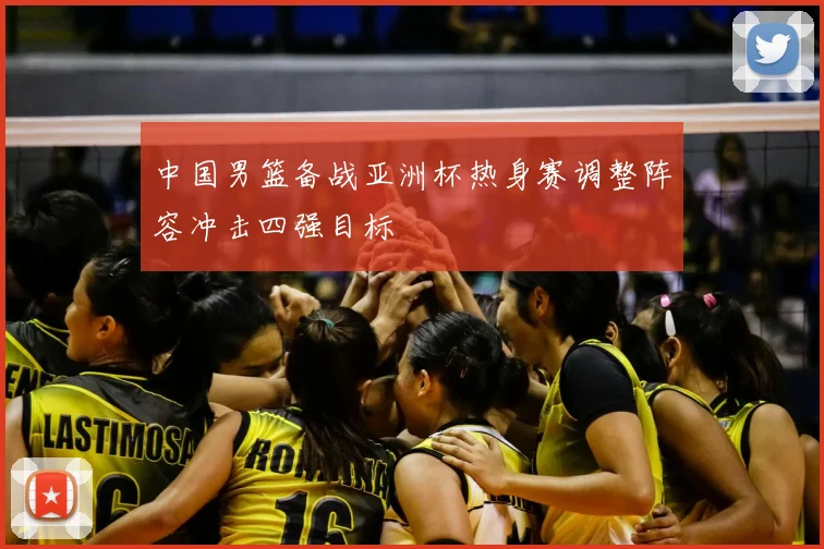中国男篮备战亚洲杯热身赛调整阵容冲击四强目标