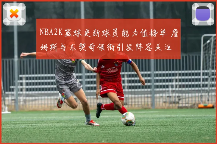 NBA2K篮球更新球员能力值榜单 詹姆斯与东契奇领衔引发阵容关注