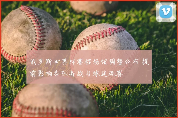 俄罗斯世界杯赛程场馆调整公布 提前影响各队备战与球迷观赛