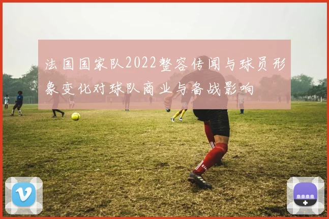 法国国家队2022整容传闻与球员形象变化对球队商业与备战影响
