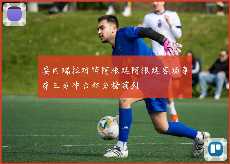委内瑞拉对阵阿根廷阿根廷客场争夺三分冲击积分榜前列