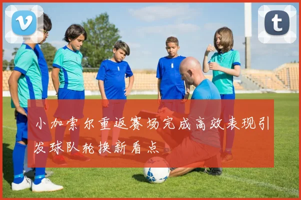 小加索尔重返赛场完成高效表现引发球队轮换新看点