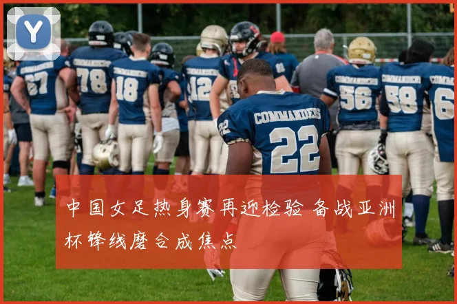 中国女足热身赛再迎检验 备战亚洲杯锋线磨合成焦点