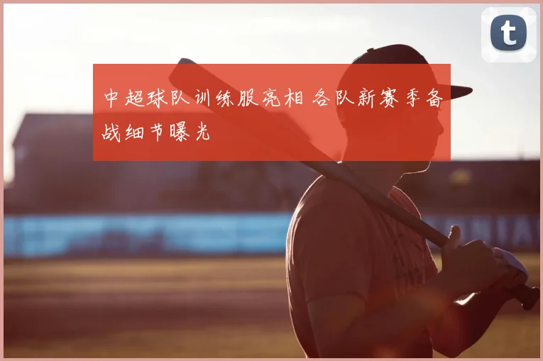 中超球队训练服亮相 各队新赛季备战细节曝光