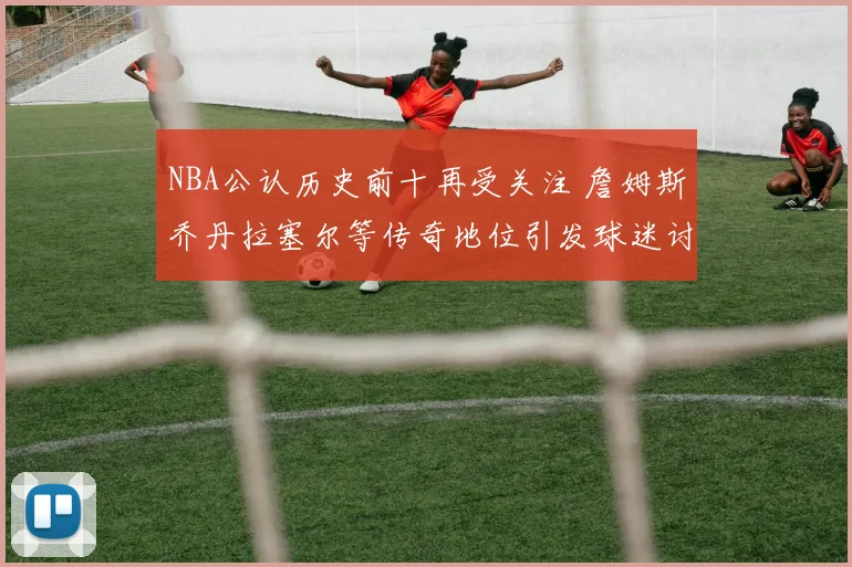 NBA公认历史前十再受关注 詹姆斯乔丹拉塞尔等传奇地位引发球迷讨论