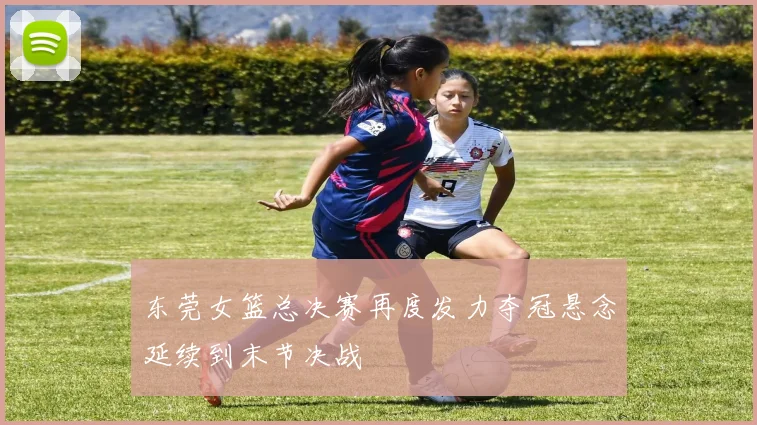 东莞女篮总决赛再度发力夺冠悬念延续到末节决战