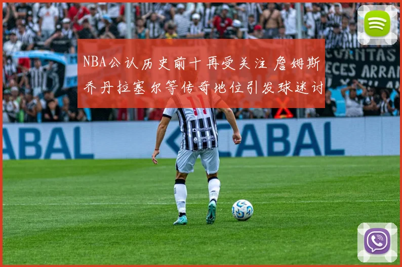 NBA公认历史前十再受关注 詹姆斯乔丹拉塞尔等传奇地位引发球迷讨论