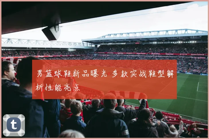 男篮球鞋新品曝光 多款实战鞋型解析性能亮点