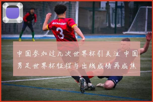 中国参加过几次世界杯引关注 中国男足世界杯征程与出线成绩再成焦点