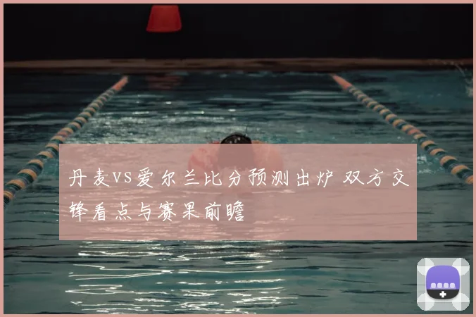 丹麦vs爱尔兰比分预测出炉 双方交锋看点与赛果前瞻