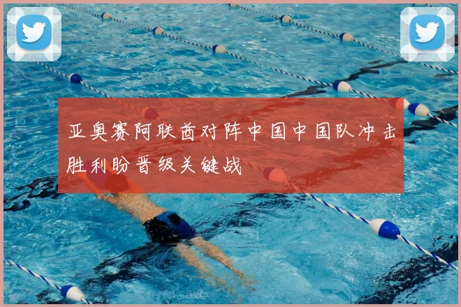 亚奥赛阿联酋对阵中国中国队冲击胜利盼晋级关键战