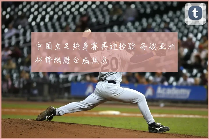 中国女足热身赛再迎检验 备战亚洲杯锋线磨合成焦点