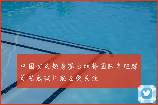 中国女足热身赛击败韩国队年轻球员完成破门配合受关注