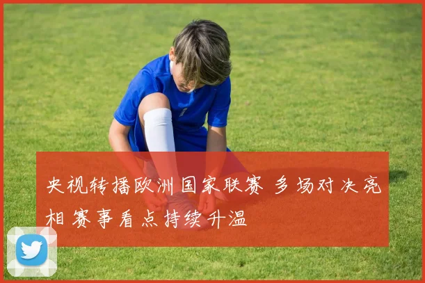 央视转播欧洲国家联赛 多场对决亮相 赛事看点持续升温