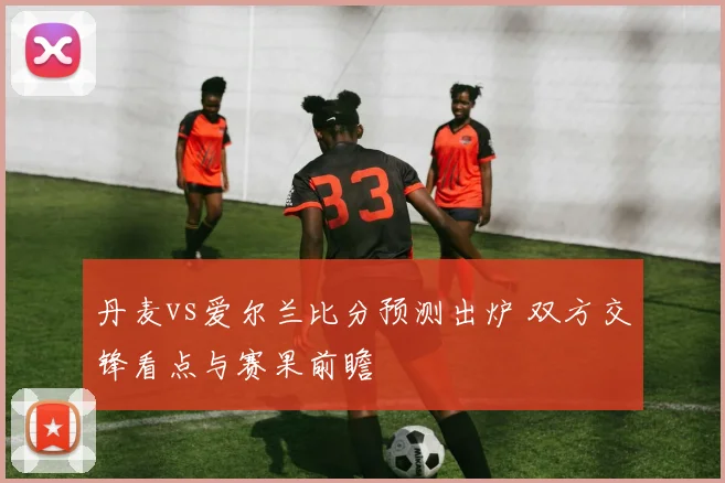丹麦vs爱尔兰比分预测出炉 双方交锋看点与赛果前瞻