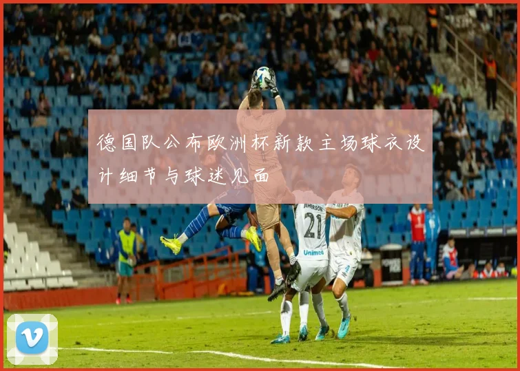 德国队公布欧洲杯新款主场球衣设计细节与球迷见面