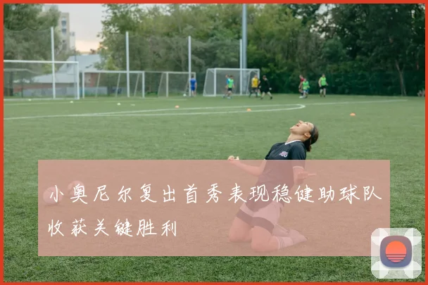 小奥尼尔复出首秀表现稳健助球队收获关键胜利