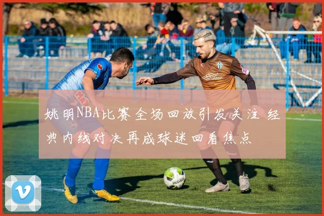 姚明NBA比赛全场回放引发关注 经典内线对决再成球迷回看焦点