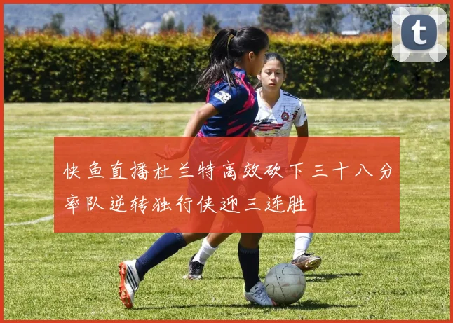 快鱼直播杜兰特高效砍下三十八分率队逆转独行侠迎三连胜