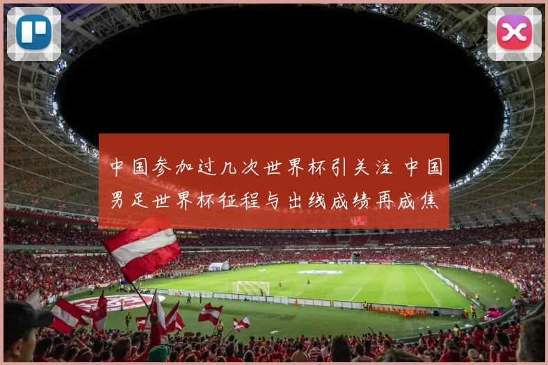 中国参加过几次世界杯引关注 中国男足世界杯征程与出线成绩再成焦点