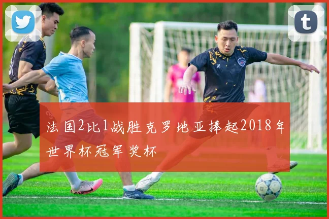 法国2比1战胜克罗地亚捧起2018年世界杯冠军奖杯