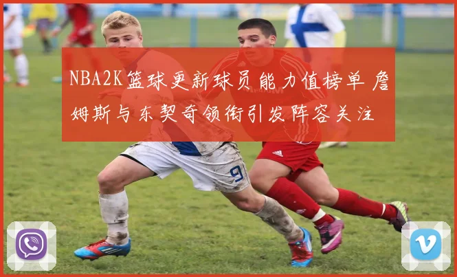 NBA2K篮球更新球员能力值榜单 詹姆斯与东契奇领衔引发阵容关注