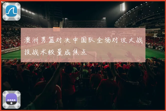 澳洲男篮对决中国队全场对攻大战技战术较量成焦点
