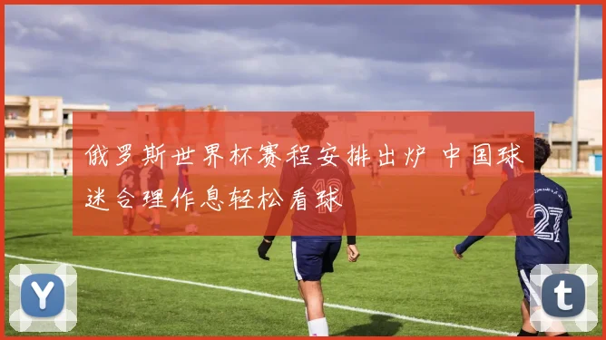 俄罗斯世界杯赛程安排出炉 中国球迷合理作息轻松看球