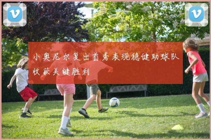 小奥尼尔复出首秀表现稳健助球队收获关键胜利