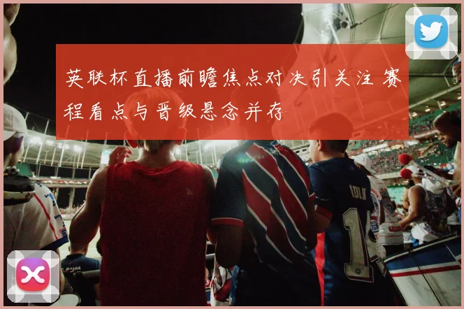 英联杯直播前瞻焦点对决引关注 赛程看点与晋级悬念并存